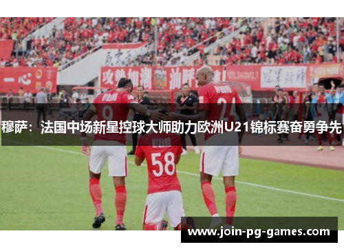 穆萨：法国中场新星控球大师助力欧洲U21锦标赛奋勇争先